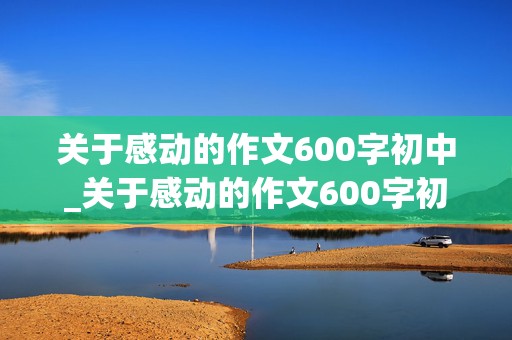 关于感动的作文600字初中_关于感动的作文600字初中记叙文