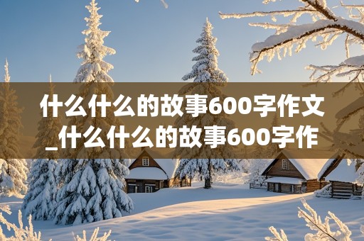 什么什么的故事600字作文_什么什么的故事600字作文初二