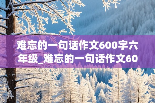 难忘的一句话作文600字六年级_难忘的一句话作文600字六年级好结尾