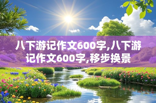 八下游记作文600字,八下游记作文600字,移步换景