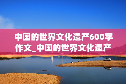 中国的世界文化遗产600字作文_中国的世界文化遗产600字作文长城