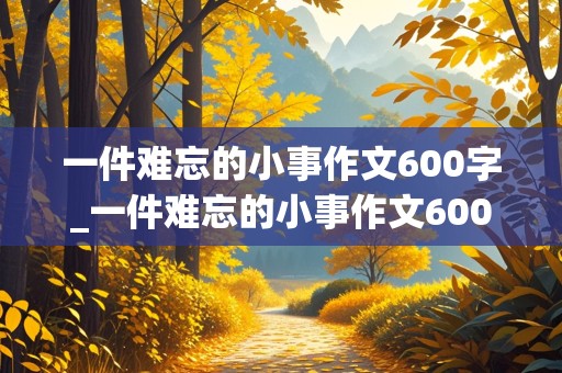 一件难忘的小事作文600字_一件难忘的小事作文600字初中