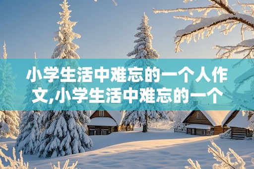 小学生活中难忘的一个人作文,小学生活中难忘的一个人作文600字