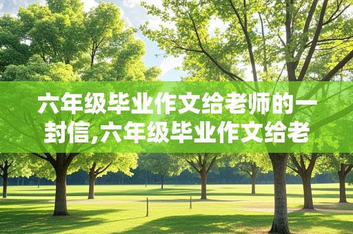 六年级毕业作文给老师的一封信,六年级毕业作文给老师的一封信500字