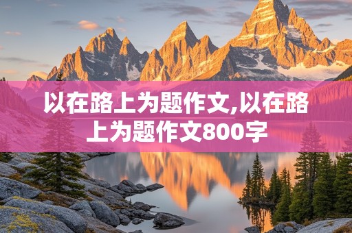 以在路上为题作文,以在路上为题作文800字