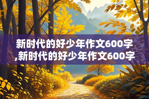 新时代的好少年作文600字,新时代的好少年作文600字小学