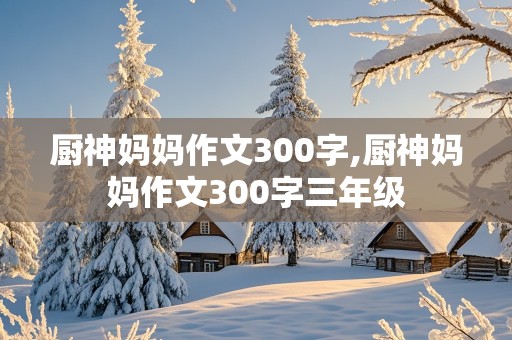 厨神妈妈作文300字,厨神妈妈作文300字三年级