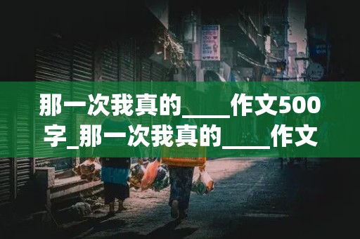 那一次我真的____作文500字_那一次我真的____作文500字七年级上册