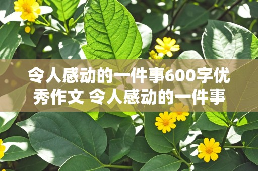 令人感动的一件事600字优秀作文 令人感动的一件事600字优秀作文初中