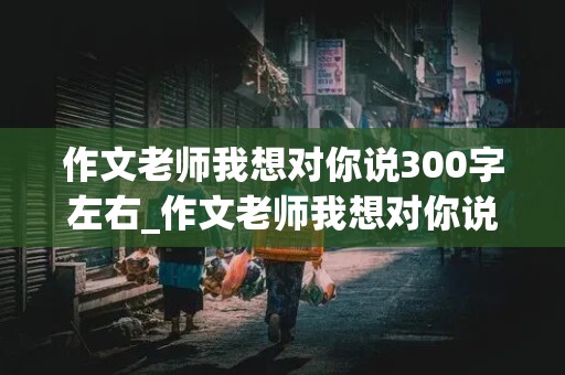 作文老师我想对你说300字左右_作文老师我想对你说300字左右怎么写