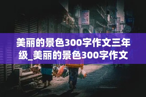 美丽的景色300字作文三年级_美丽的景色300字作文三年级不好的