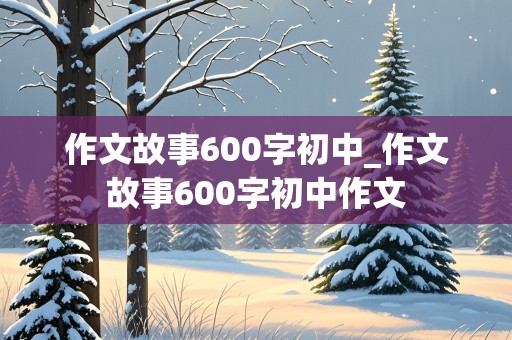 作文故事600字初中_作文故事600字初中作文