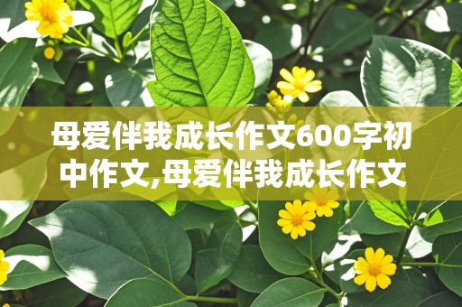 母爱伴我成长作文600字初中作文,母爱伴我成长作文600字初中作文小标题并列式