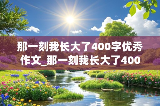 那一刻我长大了400字优秀作文_那一刻我长大了400字优秀作文免费阅读