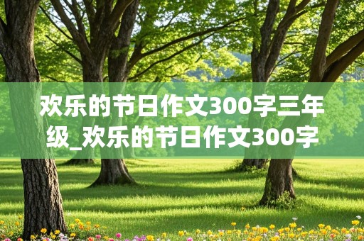 欢乐的节日作文300字三年级_欢乐的节日作文300字三年级春节