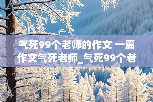 气死99个老师的作文 一篇作文气死老师_气死99个老师的作文(共10篇)