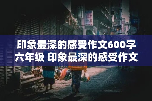 印象最深的感受作文600字六年级 印象最深的感受作文600字六年级下册