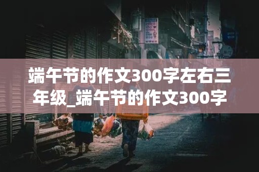 端午节的作文300字左右三年级_端午节的作文300字左右三年级下册