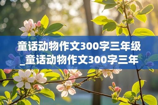 童话动物作文300字三年级_童话动物作文300字三年级上册