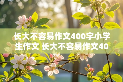 长大不容易作文400字小学生作文 长大不容易作文400字小学生作文五年级