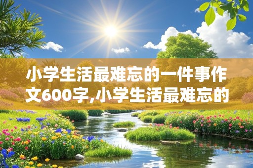 小学生活最难忘的一件事作文600字,小学生活最难忘的一件事作文600字六年级