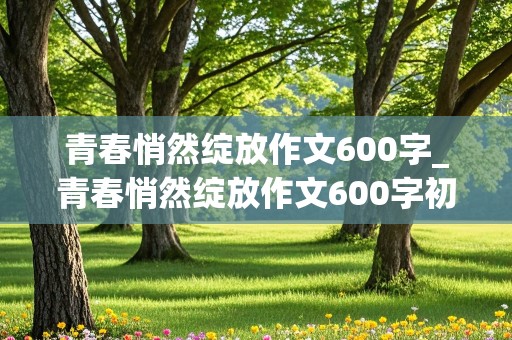 青春悄然绽放作文600字_青春悄然绽放作文600字初中