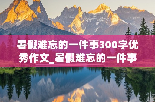 暑假难忘的一件事300字优秀作文_暑假难忘的一件事300字优秀作文三年级