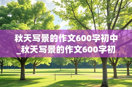 秋天写景的作文600字初中_秋天写景的作文600字初中生