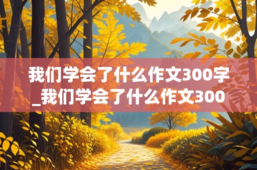 我们学会了什么作文300字_我们学会了什么作文300字左右