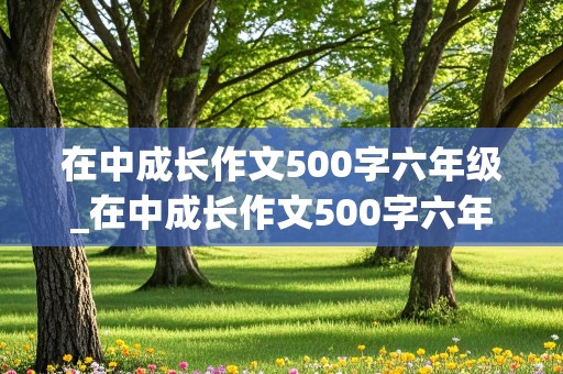 在中成长作文500字六年级_在中成长作文500字六年级考试