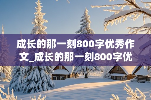 成长的那一刻800字优秀作文_成长的那一刻800字优秀作文初中