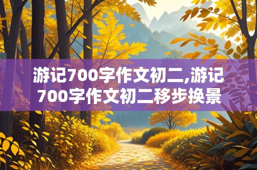 游记700字作文初二,游记700字作文初二移步换景