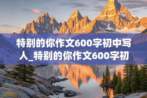 特别的你作文600字初中写人_特别的你作文600字初中写人妈妈