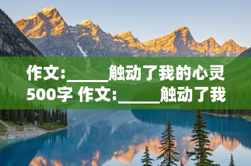 作文:_____触动了我的心灵500字 作文:_____触动了我的心灵500字记叙文