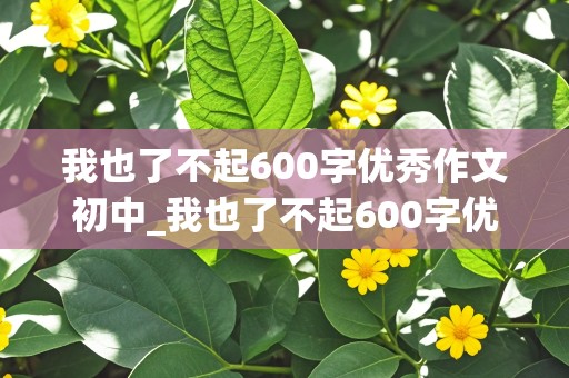 我也了不起600字优秀作文初中_我也了不起600字优秀作文初三