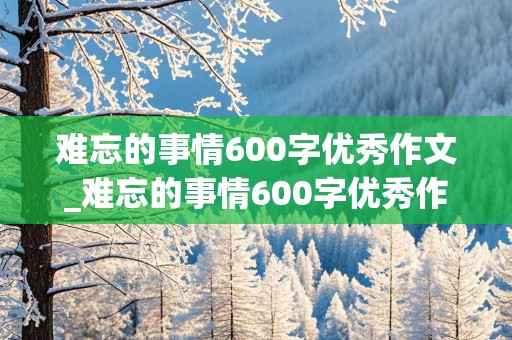 难忘的事情600字优秀作文_难忘的事情600字优秀作文初一