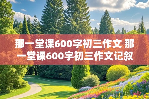 那一堂课600字初三作文 那一堂课600字初三作文记叙文