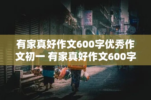 有家真好作文600字优秀作文初一 有家真好作文600字优秀作文初一记叙文祖国