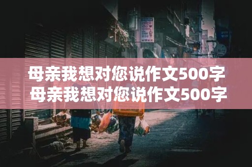 母亲我想对您说作文500字 母亲我想对您说作文500字书信格式