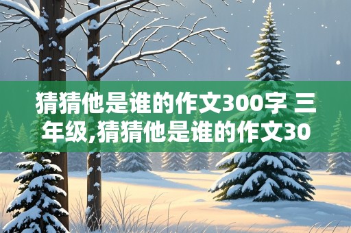 猜猜他是谁的作文300字 三年级,猜猜他是谁的作文300字三年级上册的