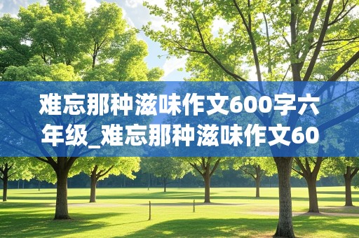 难忘那种滋味作文600字六年级_难忘那种滋味作文600字六年级记叙文