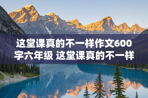 这堂课真的不一样作文600字六年级 这堂课真的不一样作文600字六年级毕业