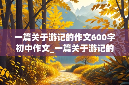 一篇关于游记的作文600字初中作文_一篇关于游记的作文600字初中作文怎么写