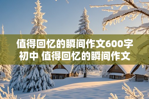 值得回忆的瞬间作文600字初中 值得回忆的瞬间作文600字初中免费