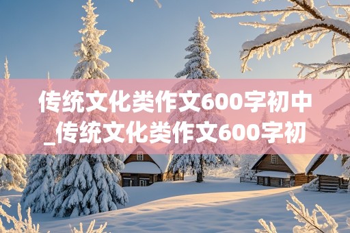 传统文化类作文600字初中_传统文化类作文600字初中优秀范文