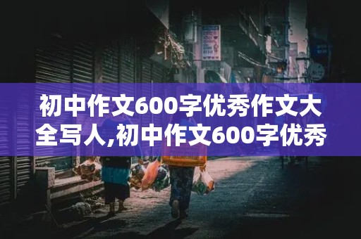 初中作文600字优秀作文大全写人,初中作文600字优秀作文大全写人记事