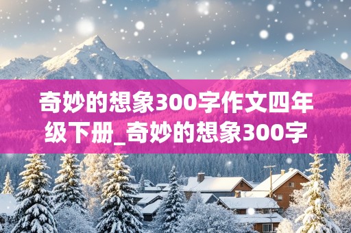 奇妙的想象300字作文四年级下册_奇妙的想象300字作文四年级下册语文