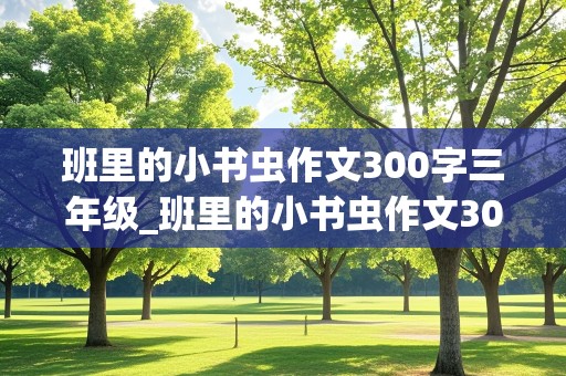 班里的小书虫作文300字三年级_班里的小书虫作文300字三年级写女孩