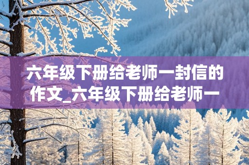 六年级下册给老师一封信的作文_六年级下册给老师一封信的作文怎么写