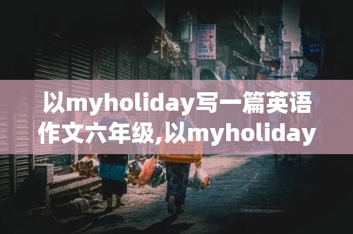 以myholiday写一篇英语作文六年级,以myholiday写一篇英语作文50词